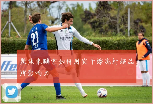 聚焦朱鹏宇如何用实干擦亮村超品牌影响力