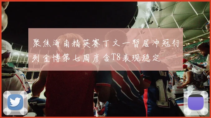 聚焦海南精英赛丁文一暂居冲冠行列金博第七周彦含T8表现稳定