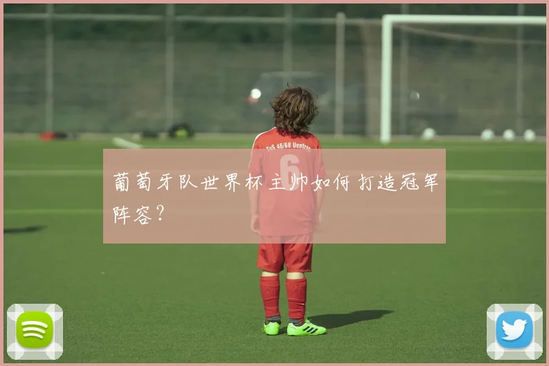 葡萄牙队世界杯主帅如何打造冠军阵容？