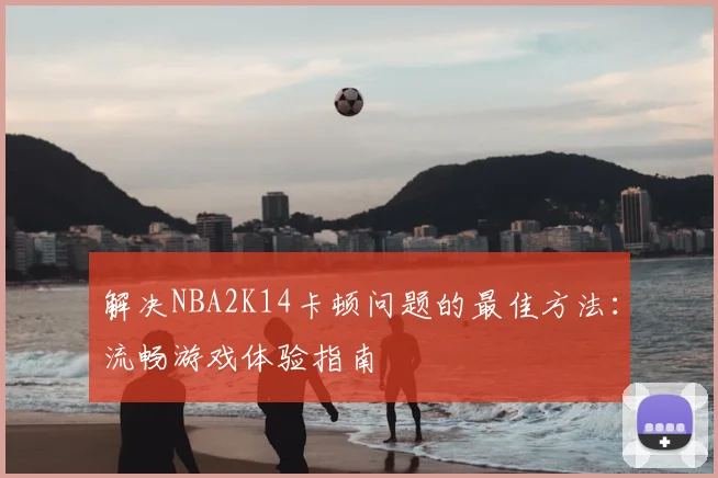 解决NBA2K14卡顿问题的最佳方法:流畅游戏体验指南
